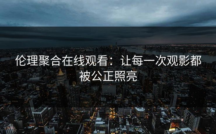 伦理聚合在线观看：让每一次观影都被公正照亮