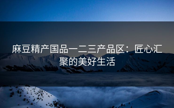 麻豆精产国品一二三产品区：匠心汇聚的美好生活