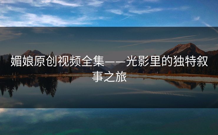 媚娘原创视频全集——光影里的独特叙事之旅