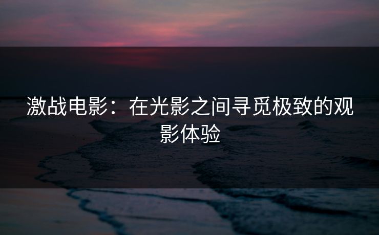 激战电影:在光影之间寻觅极致的观影体验 激战电影:在光影之间寻觅极致的观影体验