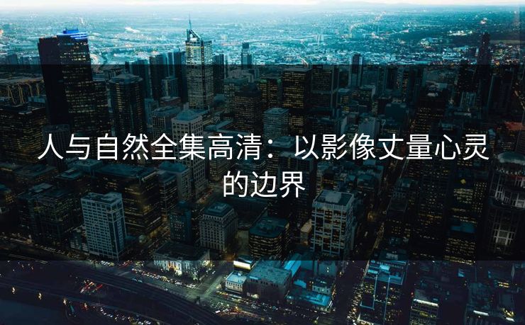 人与自然全集高清:以影像丈量心灵的边界 人与自然全集高清:以影像丈量心灵的边界