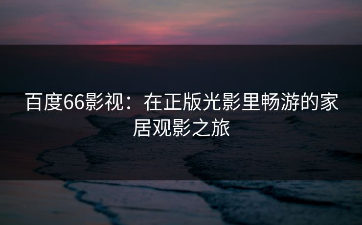 百度66影视：在正版光影里畅游的家居观影之旅
