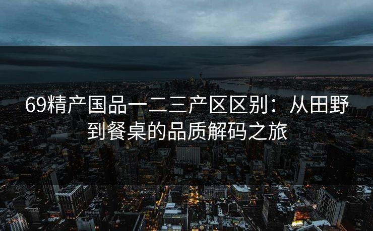 69精产国品一二三产区区别:从田野到餐桌的品质解码之旅 69精产国品一二三产区区别:从田野到餐桌的品质解码之旅