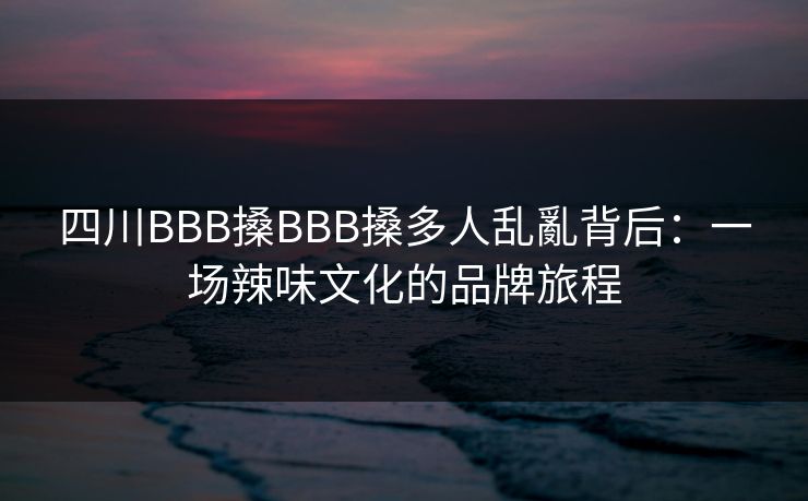 四川BBB搡BBB搡多人乱亂背后:一场辣味文化的品牌旅程 四川BBB搡BBB搡多人乱亂背后:一场辣味文化的品牌旅程