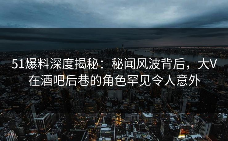 51爆料深度揭秘:秘闻风波背后,大V在酒吧后巷的角色罕见令人意外 51爆料深度揭秘:秘闻风波背后,大V在酒吧后巷的角色罕见令人意外