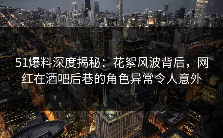 51爆料深度揭秘:花絮风波背后,网红在酒吧后巷的角色异常令人意外 51爆料深度揭秘:花絮风波背后,网红在酒吧后巷的角色异常令人意外
