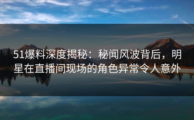 51爆料深度揭秘:秘闻风波背后,明星在直播间现场的角色异常令人意外 51爆料深度揭秘:秘闻风波背后,明星在直播间现场的角色异常令人意外