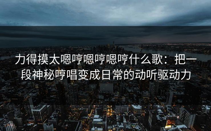 力得摸太嗯哼嗯哼嗯哼什么歌:把一段神秘哼唱变成日常的动听驱动力 力得摸太嗯哼嗯哼嗯哼什么歌:把一段神秘哼唱变成日常的动听驱动力