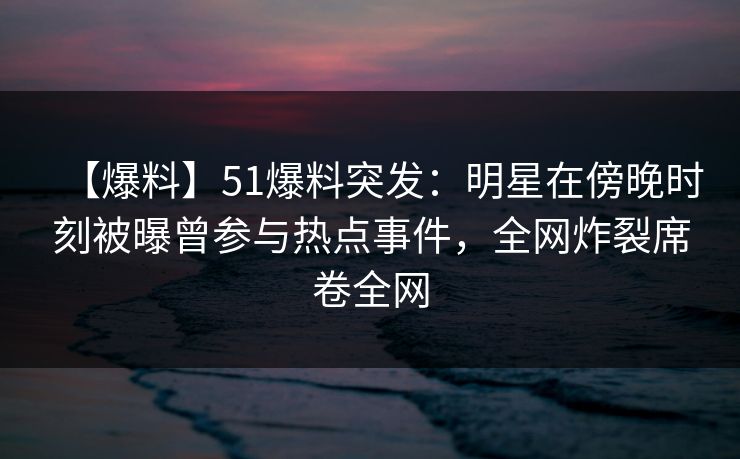 【爆料】51爆料突发：明星在傍晚时刻被曝曾参与热点事件，全网炸裂席卷全网