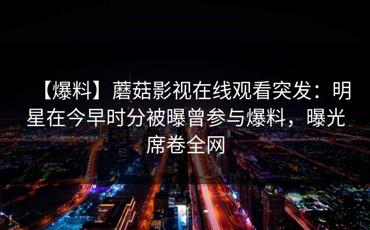 【爆料】蘑菇影视在线观看突发：明星在今早时分被曝曾参与爆料，曝光席卷全网