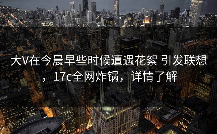 大V在今晨早些时候遭遇花絮 引发联想，17c全网炸锅，详情了解