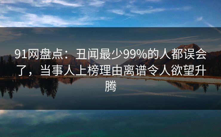 91网盘点：丑闻最少99%的人都误会了，当事人上榜理由离谱令人欲望升腾