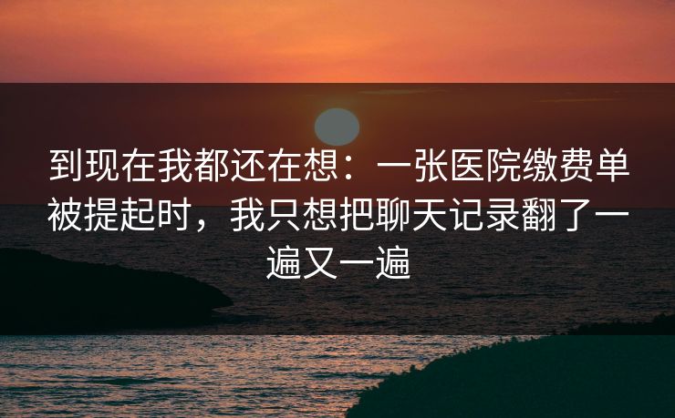 到现在我都还在想：一张医院缴费单被提起时，我只想把聊天记录翻了一遍又一遍