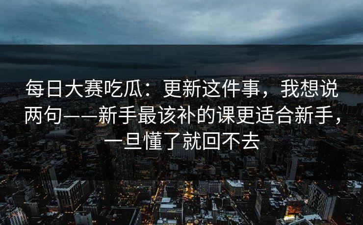 每日大赛吃瓜:更新这件事,我想说两句——新手最该补的课更适合新手,一旦懂了就回不去 每日大赛吃瓜:更新这件事,我想说两句——新手最该补的课更适合新手,一旦懂了就回不去