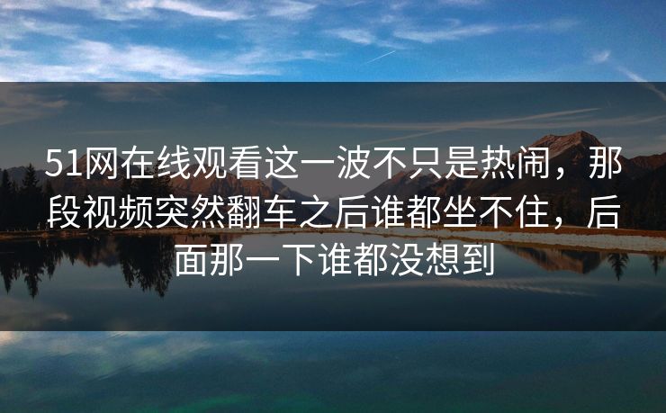 51网在线观看这一波不只是热闹，那段视频突然翻车之后谁都坐不住，后面那一下谁都没想到