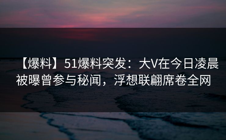 【爆料】51爆料突发：大V在今日凌晨被曝曾参与秘闻，浮想联翩席卷全网