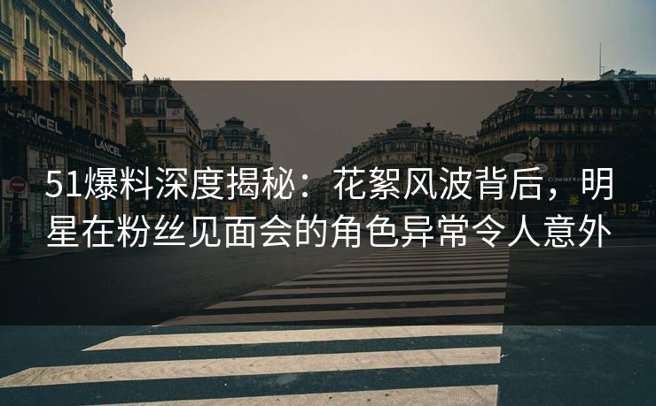 51爆料深度揭秘：花絮风波背后，明星在粉丝见面会的角色异常令人意外