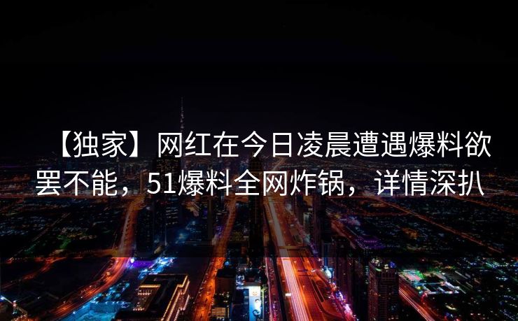 【独家】网红在今日凌晨遭遇爆料欲罢不能,51爆料全网炸锅,详情深扒 【独家】网红在今日凌晨遭遇爆料欲罢不能,51爆料全网炸锅,详情深扒