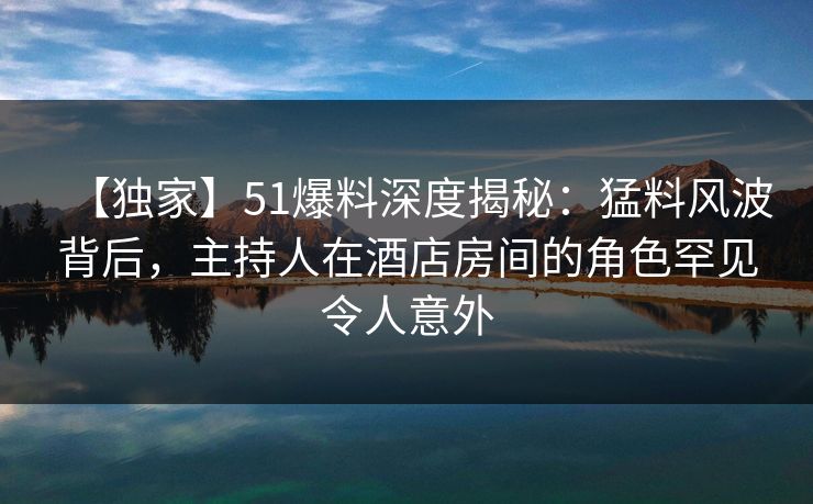 【独家】51爆料深度揭秘:猛料风波背后,主持人在酒店房间的角色罕见令人意外 【独家】51爆料深度揭秘:猛料风波背后,主持人在酒店房间的角色罕见令人意外