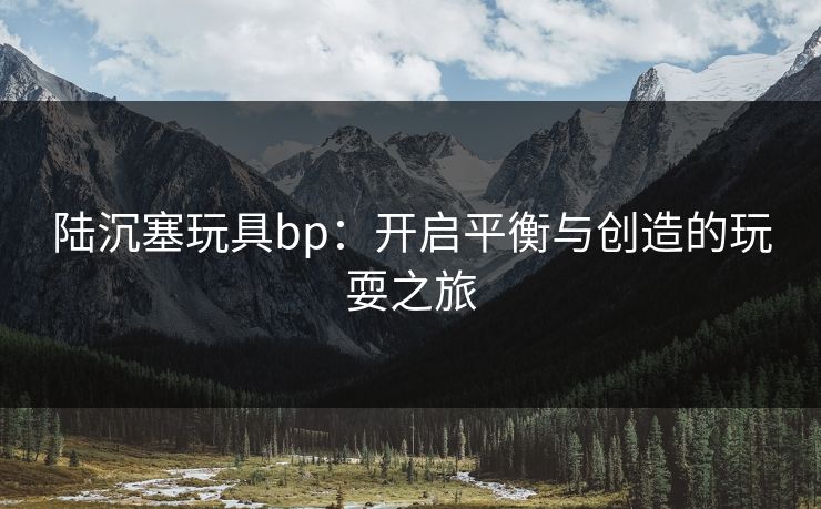 陆沉塞玩具bp：开启平衡与创造的玩耍之旅