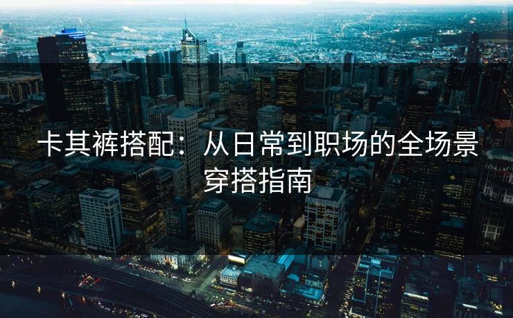 卡其裤搭配:从日常到职场的全场景穿搭指南 卡其裤搭配:从日常到职场的全场景穿搭指南
