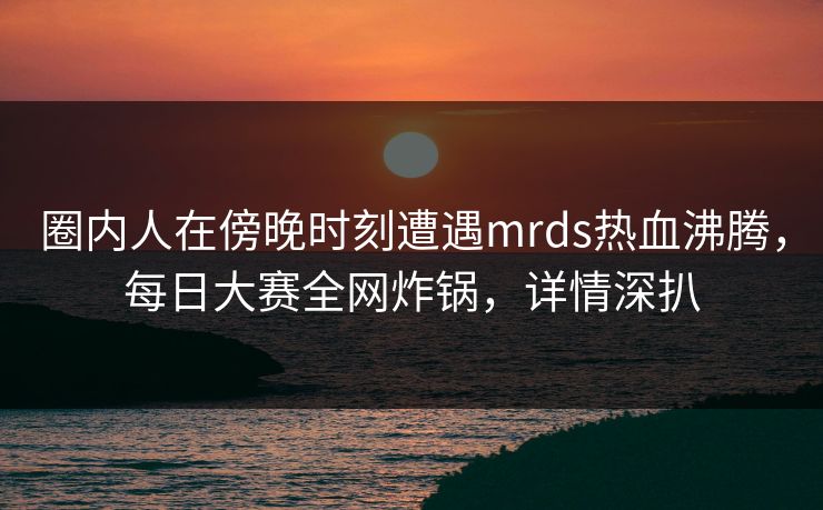 圈内人在傍晚时刻遭遇mrds热血沸腾,每日大赛全网炸锅,详情深扒 圈内人在傍晚时刻遭遇mrds热血沸腾,每日大赛全网炸锅,详情深扒