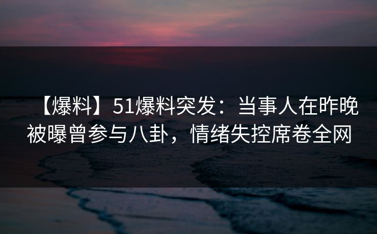 【爆料】51爆料突发：当事人在昨晚被曝曾参与八卦，情绪失控席卷全网