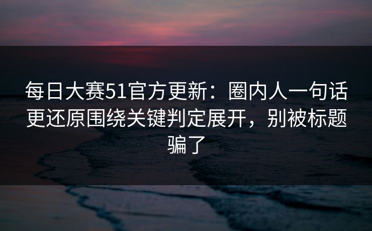 每日大赛51官方更新：圈内人一句话更还原围绕关键判定展开，别被标题骗了
