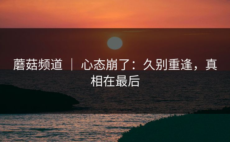 蘑菇频道 ｜ 心态崩了：久别重逢，真相在最后